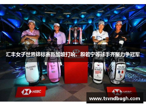 汇丰女子世界锦标赛新加坡打响，殷若宁等球手齐聚力争冠军